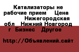 Катализаторы не рабочие прием. › Цена ­ 40 000 - Нижегородская обл., Нижний Новгород г. Бизнес » Другое   